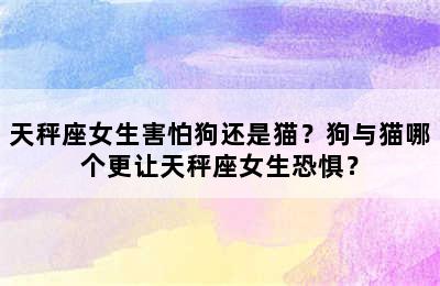 天秤座女生害怕狗还是猫？狗与猫哪个更让天秤座女生恐惧？