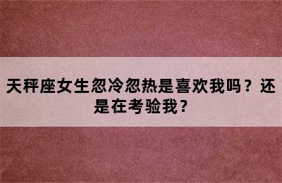 天秤座女生忽冷忽热是喜欢我吗？还是在考验我？