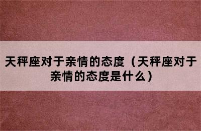 天秤座对于亲情的态度（天秤座对于亲情的态度是什么）