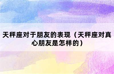 天秤座对于朋友的表现（天秤座对真心朋友是怎样的）