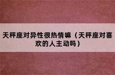 天秤座对异性很热情嘛（天秤座对喜欢的人主动吗）