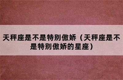 天秤座是不是特别傲娇（天秤座是不是特别傲娇的星座）