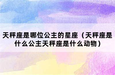 天秤座是哪位公主的星座（天秤座是什么公主天秤座是什么动物）