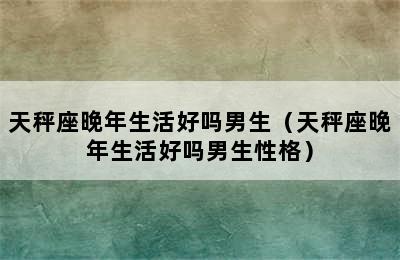 天秤座晚年生活好吗男生（天秤座晚年生活好吗男生性格）