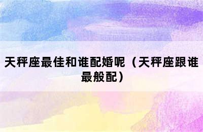 天秤座最佳和谁配婚呢（天秤座跟谁最般配）