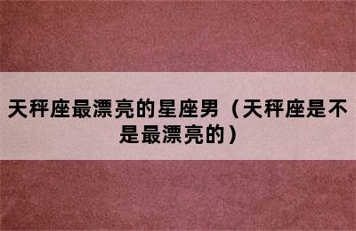 天秤座最漂亮的星座男（天秤座是不是最漂亮的）