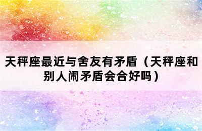 天秤座最近与舍友有矛盾（天秤座和别人闹矛盾会合好吗）