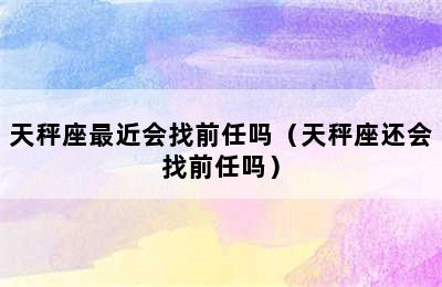 天秤座最近会找前任吗（天秤座还会找前任吗）