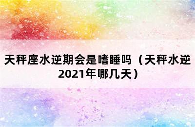 天秤座水逆期会是嗜睡吗（天秤水逆2021年哪几天）