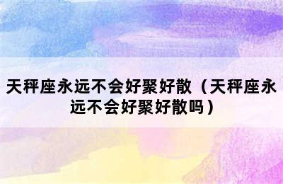 天秤座永远不会好聚好散（天秤座永远不会好聚好散吗）