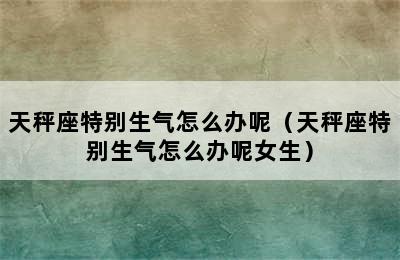 天秤座特别生气怎么办呢（天秤座特别生气怎么办呢女生）