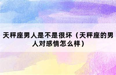 天秤座男人是不是很坏（天秤座的男人对感情怎么样）