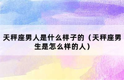 天秤座男人是什么样子的（天秤座男生是怎么样的人）