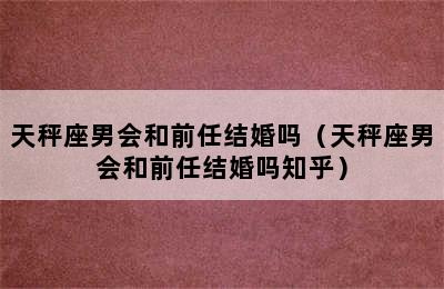 天秤座男会和前任结婚吗（天秤座男会和前任结婚吗知乎）