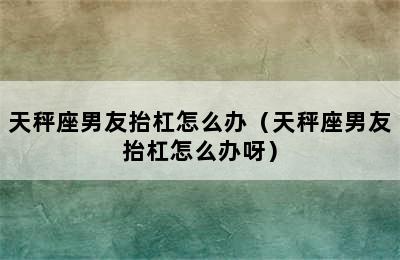 天秤座男友抬杠怎么办（天秤座男友抬杠怎么办呀）