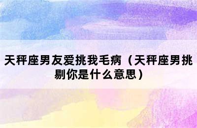 天秤座男友爱挑我毛病（天秤座男挑剔你是什么意思）