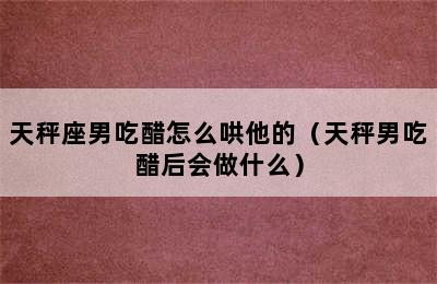 天秤座男吃醋怎么哄他的（天秤男吃醋后会做什么）