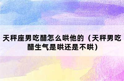 天秤座男吃醋怎么哄他的（天秤男吃醋生气是哄还是不哄）