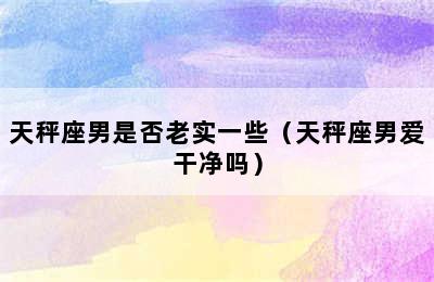 天秤座男是否老实一些（天秤座男爱干净吗）