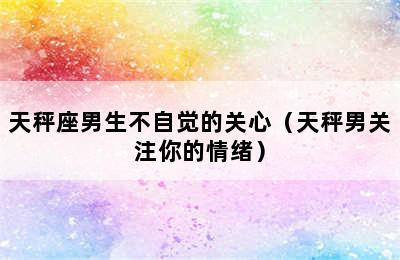 天秤座男生不自觉的关心（天秤男关注你的情绪）