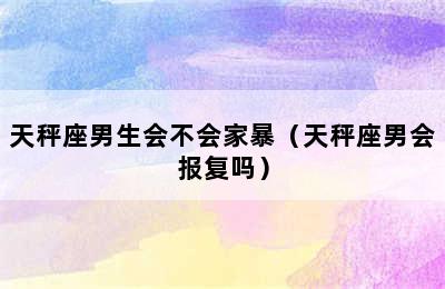 天秤座男生会不会家暴（天秤座男会报复吗）