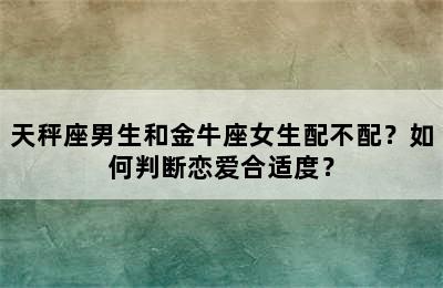 天秤座男生和金牛座女生配不配？如何判断恋爱合适度？