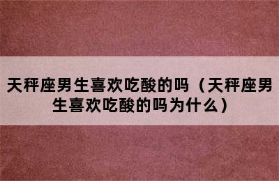 天秤座男生喜欢吃酸的吗（天秤座男生喜欢吃酸的吗为什么）