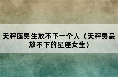 天秤座男生放不下一个人（天秤男最放不下的星座女生）