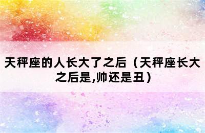 天秤座的人长大了之后（天秤座长大之后是,帅还是丑）