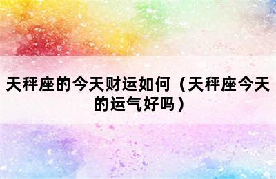 天秤座的今天财运如何（天秤座今天的运气好吗）