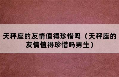 天秤座的友情值得珍惜吗（天秤座的友情值得珍惜吗男生）