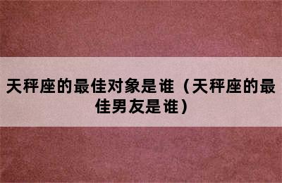 天秤座的最佳对象是谁（天秤座的最佳男友是谁）