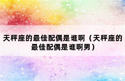 天秤座的最佳配偶是谁啊（天秤座的最佳配偶是谁啊男）