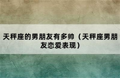 天秤座的男朋友有多帅（天秤座男朋友恋爱表现）