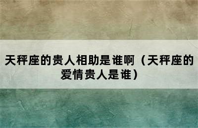 天秤座的贵人相助是谁啊（天秤座的爱情贵人是谁）