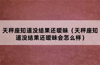 天秤座知道没结果还暧昧（天秤座知道没结果还暧昧会怎么样）