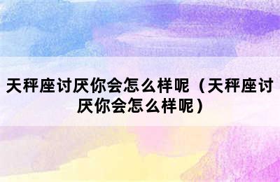 天秤座讨厌你会怎么样呢（天秤座讨厌你会怎么样呢）