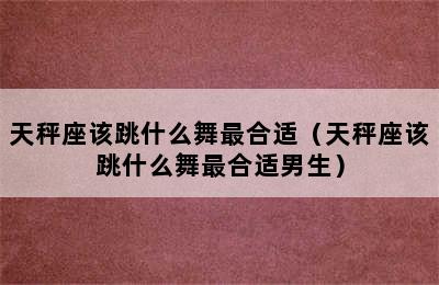 天秤座该跳什么舞最合适（天秤座该跳什么舞最合适男生）