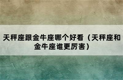 天秤座跟金牛座哪个好看（天秤座和金牛座谁更厉害）