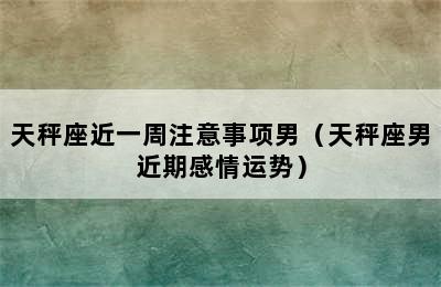 天秤座近一周注意事项男（天秤座男近期感情运势）