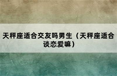 天秤座适合交友吗男生（天秤座适合谈恋爱嘛）