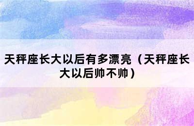 天秤座长大以后有多漂亮（天秤座长大以后帅不帅）