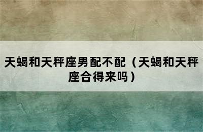 天蝎和天秤座男配不配（天蝎和天秤座合得来吗）