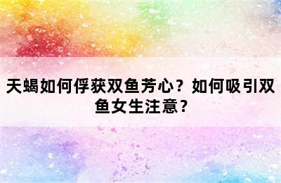 天蝎如何俘获双鱼芳心？如何吸引双鱼女生注意？