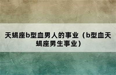 天蝎座b型血男人的事业（b型血天蝎座男生事业）