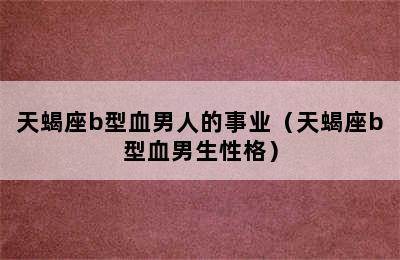 天蝎座b型血男人的事业（天蝎座b型血男生性格）