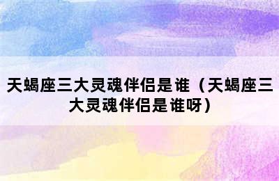 天蝎座三大灵魂伴侣是谁（天蝎座三大灵魂伴侣是谁呀）