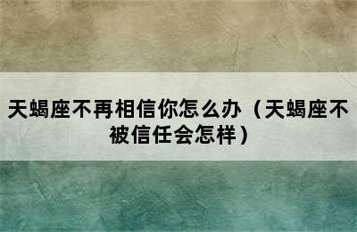 天蝎座不再相信你怎么办（天蝎座不被信任会怎样）