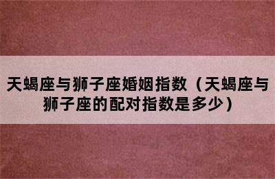 天蝎座与狮子座婚姻指数（天蝎座与狮子座的配对指数是多少）