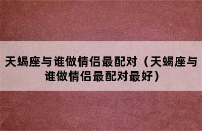 天蝎座与谁做情侣最配对（天蝎座与谁做情侣最配对最好）